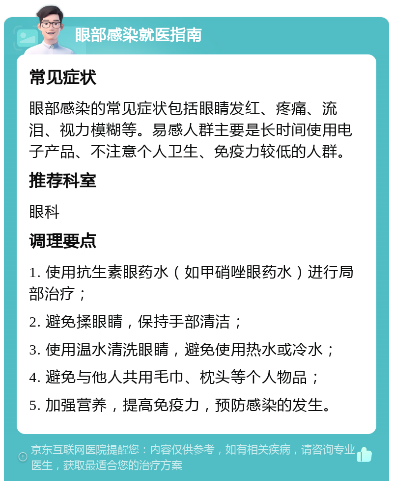 眼部感染就医指南 常见症状 眼部感染的常见症状包括眼睛发红、疼痛、流泪、视力模糊等。易感人群主要是长时间使用电子产品、不注意个人卫生、免疫力较低的人群。 推荐科室 眼科 调理要点 1. 使用抗生素眼药水（如甲硝唑眼药水）进行局部治疗； 2. 避免揉眼睛，保持手部清洁； 3. 使用温水清洗眼睛，避免使用热水或冷水； 4. 避免与他人共用毛巾、枕头等个人物品； 5. 加强营养，提高免疫力，预防感染的发生。