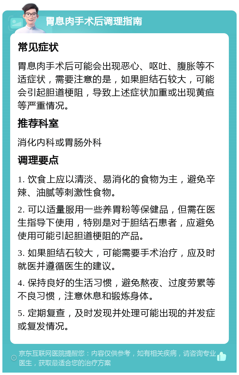 胃息肉手术后调理指南 常见症状 胃息肉手术后可能会出现恶心、呕吐、腹胀等不适症状，需要注意的是，如果胆结石较大，可能会引起胆道梗阻，导致上述症状加重或出现黄疸等严重情况。 推荐科室 消化内科或胃肠外科 调理要点 1. 饮食上应以清淡、易消化的食物为主，避免辛辣、油腻等刺激性食物。 2. 可以适量服用一些养胃粉等保健品，但需在医生指导下使用，特别是对于胆结石患者，应避免使用可能引起胆道梗阻的产品。 3. 如果胆结石较大，可能需要手术治疗，应及时就医并遵循医生的建议。 4. 保持良好的生活习惯，避免熬夜、过度劳累等不良习惯，注意休息和锻炼身体。 5. 定期复查，及时发现并处理可能出现的并发症或复发情况。