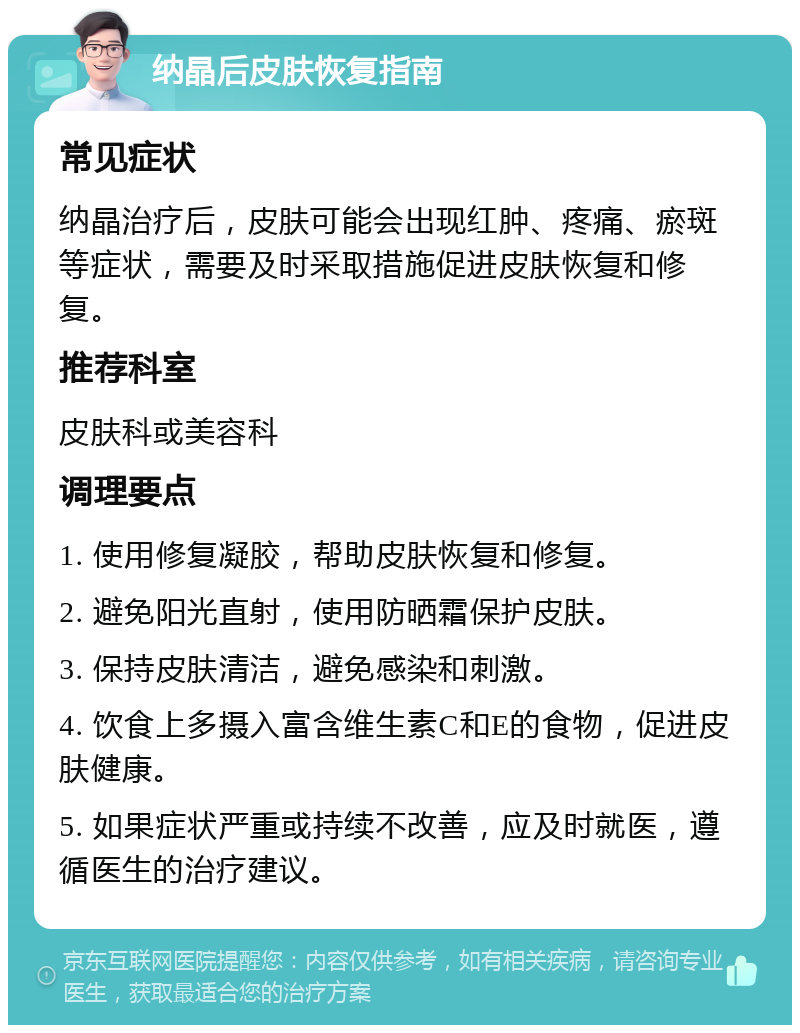 纳晶后皮肤恢复指南 常见症状 纳晶治疗后，皮肤可能会出现红肿、疼痛、瘀斑等症状，需要及时采取措施促进皮肤恢复和修复。 推荐科室 皮肤科或美容科 调理要点 1. 使用修复凝胶，帮助皮肤恢复和修复。 2. 避免阳光直射，使用防晒霜保护皮肤。 3. 保持皮肤清洁，避免感染和刺激。 4. 饮食上多摄入富含维生素C和E的食物，促进皮肤健康。 5. 如果症状严重或持续不改善，应及时就医，遵循医生的治疗建议。