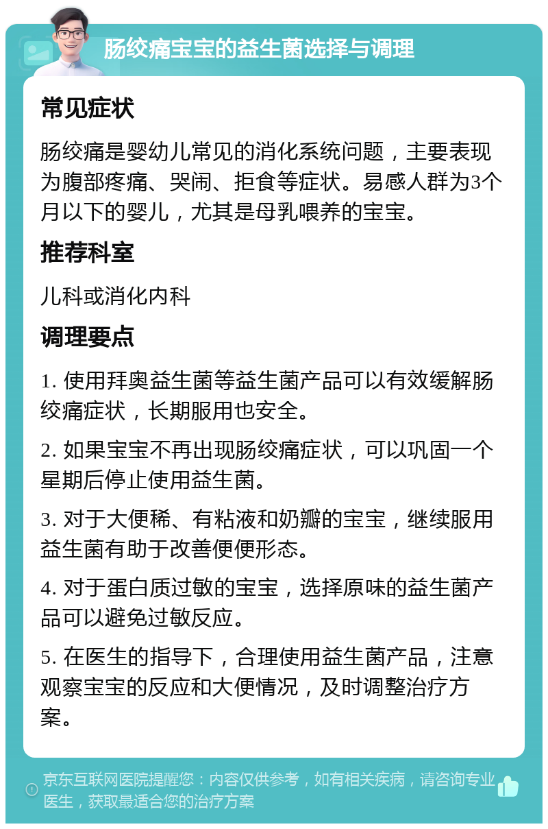 肠绞痛宝宝的益生菌选择与调理 常见症状 肠绞痛是婴幼儿常见的消化系统问题，主要表现为腹部疼痛、哭闹、拒食等症状。易感人群为3个月以下的婴儿，尤其是母乳喂养的宝宝。 推荐科室 儿科或消化内科 调理要点 1. 使用拜奥益生菌等益生菌产品可以有效缓解肠绞痛症状，长期服用也安全。 2. 如果宝宝不再出现肠绞痛症状，可以巩固一个星期后停止使用益生菌。 3. 对于大便稀、有粘液和奶瓣的宝宝，继续服用益生菌有助于改善便便形态。 4. 对于蛋白质过敏的宝宝，选择原味的益生菌产品可以避免过敏反应。 5. 在医生的指导下，合理使用益生菌产品，注意观察宝宝的反应和大便情况，及时调整治疗方案。