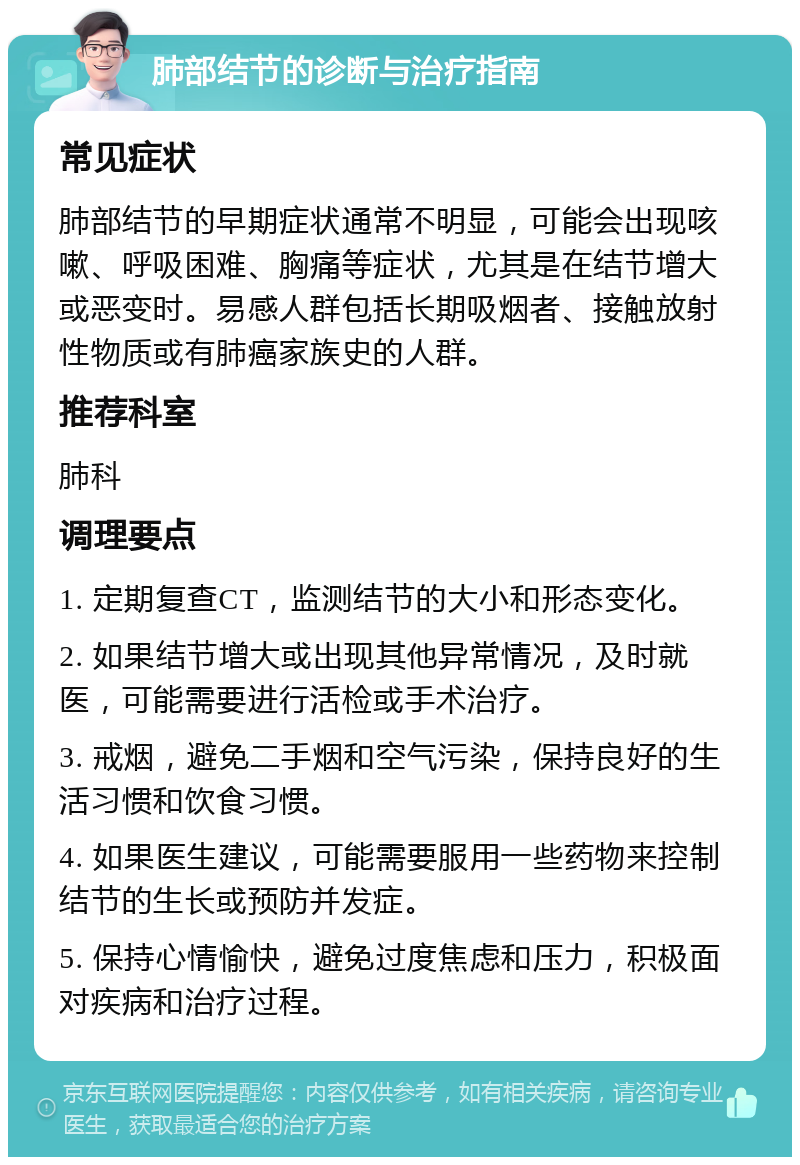 肺部结节的诊断与治疗指南 常见症状 肺部结节的早期症状通常不明显，可能会出现咳嗽、呼吸困难、胸痛等症状，尤其是在结节增大或恶变时。易感人群包括长期吸烟者、接触放射性物质或有肺癌家族史的人群。 推荐科室 肺科 调理要点 1. 定期复查CT，监测结节的大小和形态变化。 2. 如果结节增大或出现其他异常情况，及时就医，可能需要进行活检或手术治疗。 3. 戒烟，避免二手烟和空气污染，保持良好的生活习惯和饮食习惯。 4. 如果医生建议，可能需要服用一些药物来控制结节的生长或预防并发症。 5. 保持心情愉快，避免过度焦虑和压力，积极面对疾病和治疗过程。