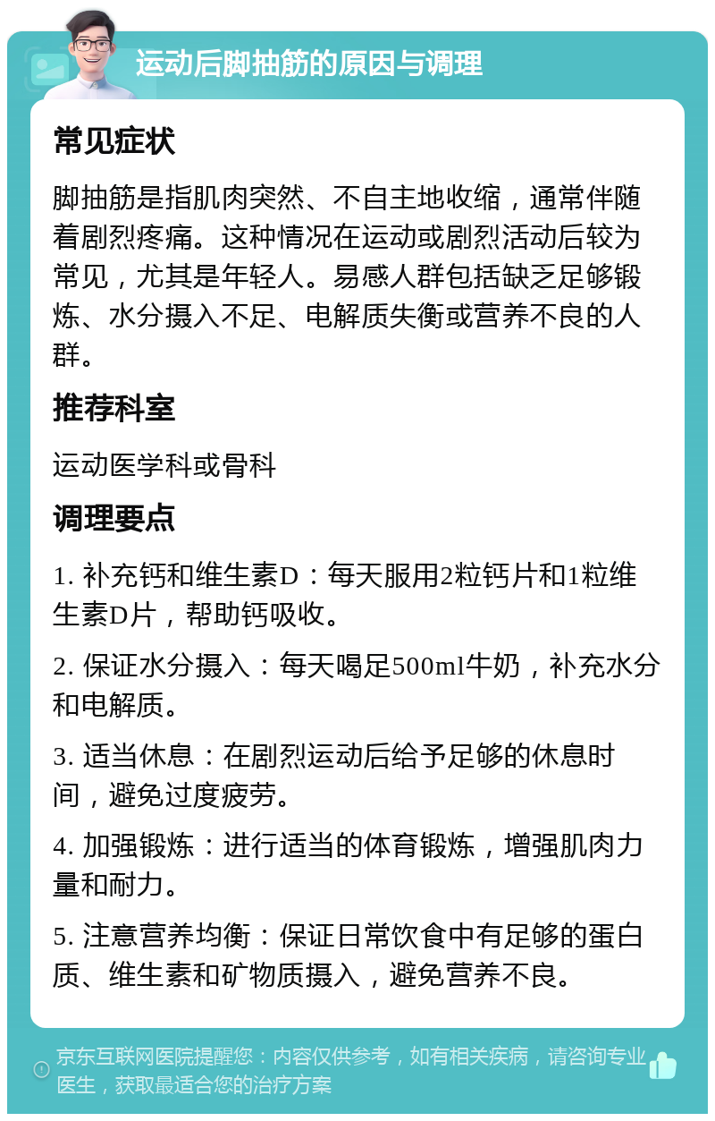 运动后脚抽筋的原因与调理 常见症状 脚抽筋是指肌肉突然、不自主地收缩，通常伴随着剧烈疼痛。这种情况在运动或剧烈活动后较为常见，尤其是年轻人。易感人群包括缺乏足够锻炼、水分摄入不足、电解质失衡或营养不良的人群。 推荐科室 运动医学科或骨科 调理要点 1. 补充钙和维生素D：每天服用2粒钙片和1粒维生素D片，帮助钙吸收。 2. 保证水分摄入：每天喝足500ml牛奶，补充水分和电解质。 3. 适当休息：在剧烈运动后给予足够的休息时间，避免过度疲劳。 4. 加强锻炼：进行适当的体育锻炼，增强肌肉力量和耐力。 5. 注意营养均衡：保证日常饮食中有足够的蛋白质、维生素和矿物质摄入，避免营养不良。