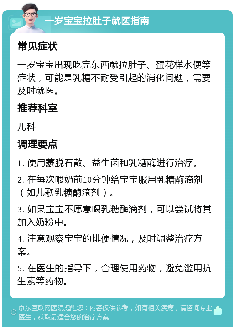 一岁宝宝拉肚子就医指南 常见症状 一岁宝宝出现吃完东西就拉肚子、蛋花样水便等症状，可能是乳糖不耐受引起的消化问题，需要及时就医。 推荐科室 儿科 调理要点 1. 使用蒙脱石散、益生菌和乳糖酶进行治疗。 2. 在每次喂奶前10分钟给宝宝服用乳糖酶滴剂（如儿歌乳糖酶滴剂）。 3. 如果宝宝不愿意喝乳糖酶滴剂，可以尝试将其加入奶粉中。 4. 注意观察宝宝的排便情况，及时调整治疗方案。 5. 在医生的指导下，合理使用药物，避免滥用抗生素等药物。