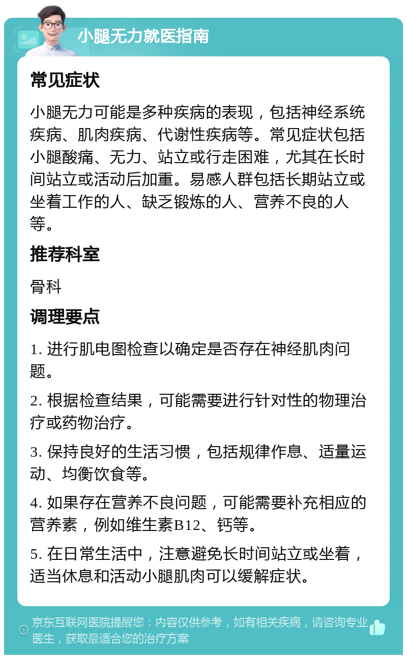 小腿无力就医指南 常见症状 小腿无力可能是多种疾病的表现，包括神经系统疾病、肌肉疾病、代谢性疾病等。常见症状包括小腿酸痛、无力、站立或行走困难，尤其在长时间站立或活动后加重。易感人群包括长期站立或坐着工作的人、缺乏锻炼的人、营养不良的人等。 推荐科室 骨科 调理要点 1. 进行肌电图检查以确定是否存在神经肌肉问题。 2. 根据检查结果，可能需要进行针对性的物理治疗或药物治疗。 3. 保持良好的生活习惯，包括规律作息、适量运动、均衡饮食等。 4. 如果存在营养不良问题，可能需要补充相应的营养素，例如维生素B12、钙等。 5. 在日常生活中，注意避免长时间站立或坐着，适当休息和活动小腿肌肉可以缓解症状。