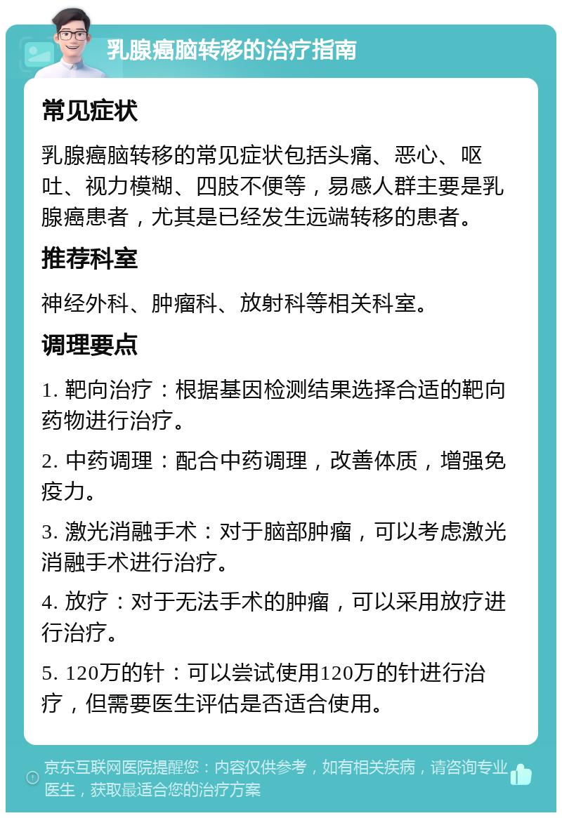 乳腺癌脑转移的治疗指南 常见症状 乳腺癌脑转移的常见症状包括头痛、恶心、呕吐、视力模糊、四肢不便等，易感人群主要是乳腺癌患者，尤其是已经发生远端转移的患者。 推荐科室 神经外科、肿瘤科、放射科等相关科室。 调理要点 1. 靶向治疗：根据基因检测结果选择合适的靶向药物进行治疗。 2. 中药调理：配合中药调理，改善体质，增强免疫力。 3. 激光消融手术：对于脑部肿瘤，可以考虑激光消融手术进行治疗。 4. 放疗：对于无法手术的肿瘤，可以采用放疗进行治疗。 5. 120万的针：可以尝试使用120万的针进行治疗，但需要医生评估是否适合使用。