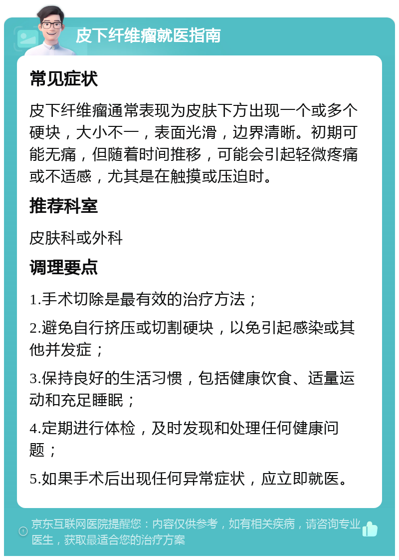 皮下纤维瘤就医指南 常见症状 皮下纤维瘤通常表现为皮肤下方出现一个或多个硬块，大小不一，表面光滑，边界清晰。初期可能无痛，但随着时间推移，可能会引起轻微疼痛或不适感，尤其是在触摸或压迫时。 推荐科室 皮肤科或外科 调理要点 1.手术切除是最有效的治疗方法； 2.避免自行挤压或切割硬块，以免引起感染或其他并发症； 3.保持良好的生活习惯，包括健康饮食、适量运动和充足睡眠； 4.定期进行体检，及时发现和处理任何健康问题； 5.如果手术后出现任何异常症状，应立即就医。