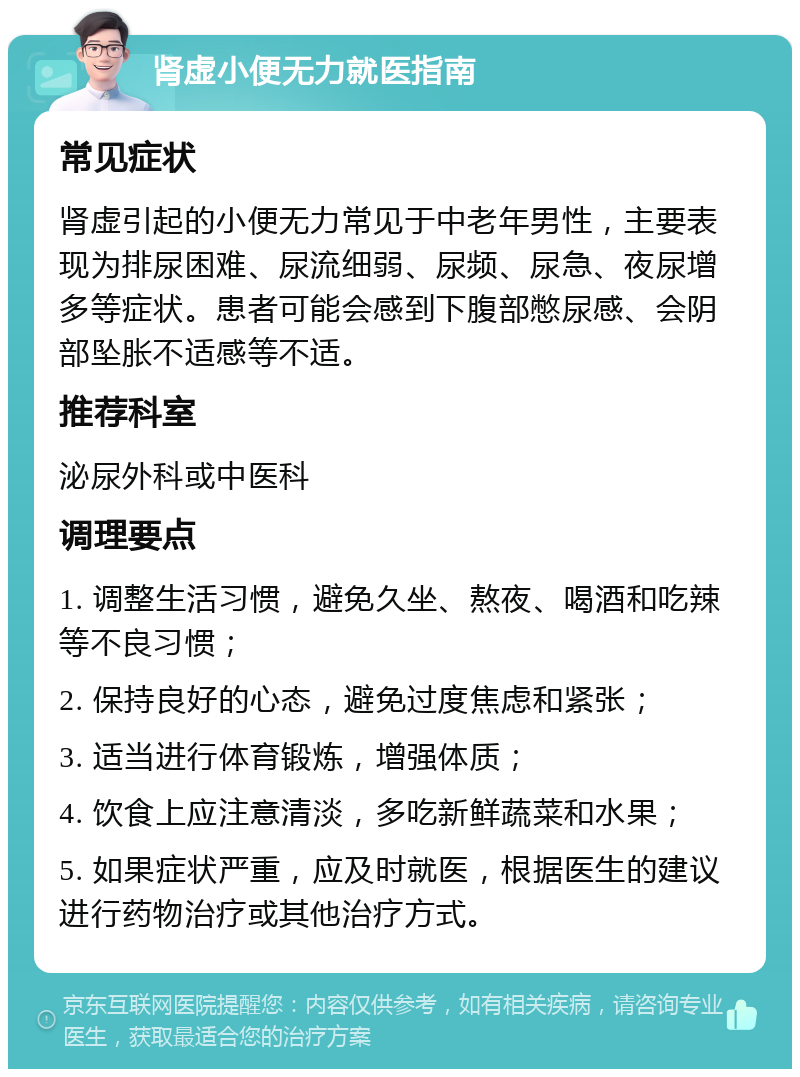 肾虚小便无力就医指南 常见症状 肾虚引起的小便无力常见于中老年男性，主要表现为排尿困难、尿流细弱、尿频、尿急、夜尿增多等症状。患者可能会感到下腹部憋尿感、会阴部坠胀不适感等不适。 推荐科室 泌尿外科或中医科 调理要点 1. 调整生活习惯，避免久坐、熬夜、喝酒和吃辣等不良习惯； 2. 保持良好的心态，避免过度焦虑和紧张； 3. 适当进行体育锻炼，增强体质； 4. 饮食上应注意清淡，多吃新鲜蔬菜和水果； 5. 如果症状严重，应及时就医，根据医生的建议进行药物治疗或其他治疗方式。