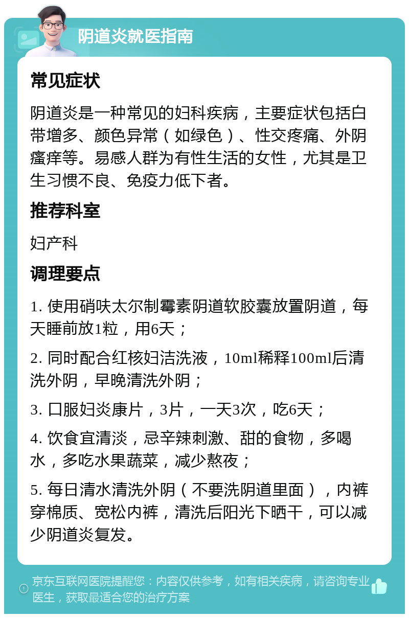 阴道炎就医指南 常见症状 阴道炎是一种常见的妇科疾病，主要症状包括白带增多、颜色异常（如绿色）、性交疼痛、外阴瘙痒等。易感人群为有性生活的女性，尤其是卫生习惯不良、免疫力低下者。 推荐科室 妇产科 调理要点 1. 使用硝呋太尔制霉素阴道软胶囊放置阴道，每天睡前放1粒，用6天； 2. 同时配合红核妇洁洗液，10ml稀释100ml后清洗外阴，早晚清洗外阴； 3. 口服妇炎康片，3片，一天3次，吃6天； 4. 饮食宜清淡，忌辛辣刺激、甜的食物，多喝水，多吃水果蔬菜，减少熬夜； 5. 每日清水清洗外阴（不要洗阴道里面），内裤穿棉质、宽松内裤，清洗后阳光下晒干，可以减少阴道炎复发。