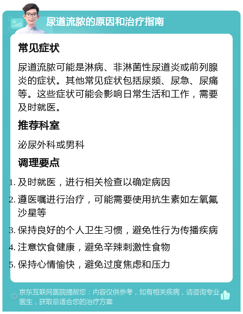 尿道流脓的原因和治疗指南 常见症状 尿道流脓可能是淋病、非淋菌性尿道炎或前列腺炎的症状。其他常见症状包括尿频、尿急、尿痛等。这些症状可能会影响日常生活和工作，需要及时就医。 推荐科室 泌尿外科或男科 调理要点 及时就医，进行相关检查以确定病因 遵医嘱进行治疗，可能需要使用抗生素如左氧氟沙星等 保持良好的个人卫生习惯，避免性行为传播疾病 注意饮食健康，避免辛辣刺激性食物 保持心情愉快，避免过度焦虑和压力