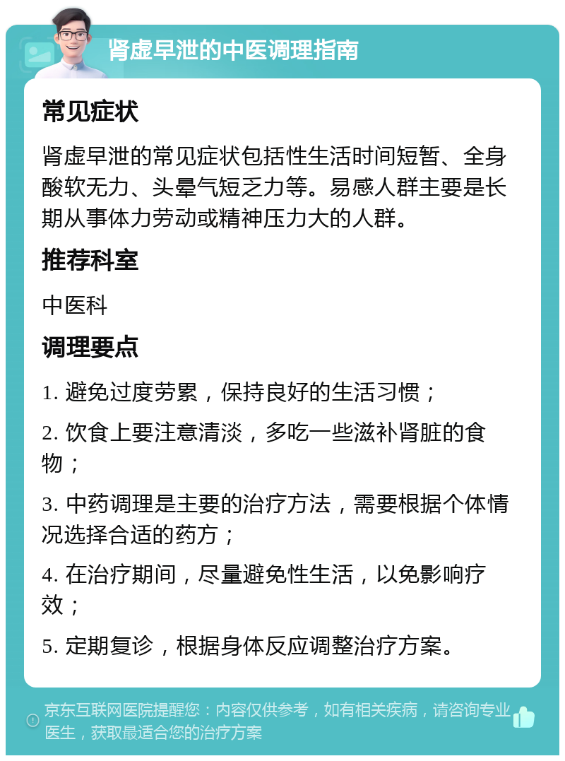 肾虚早泄的中医调理指南 常见症状 肾虚早泄的常见症状包括性生活时间短暂、全身酸软无力、头晕气短乏力等。易感人群主要是长期从事体力劳动或精神压力大的人群。 推荐科室 中医科 调理要点 1. 避免过度劳累，保持良好的生活习惯； 2. 饮食上要注意清淡，多吃一些滋补肾脏的食物； 3. 中药调理是主要的治疗方法，需要根据个体情况选择合适的药方； 4. 在治疗期间，尽量避免性生活，以免影响疗效； 5. 定期复诊，根据身体反应调整治疗方案。