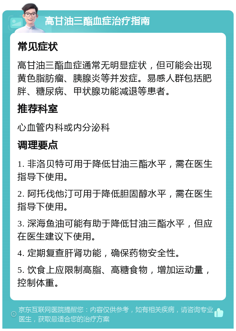 高甘油三酯血症治疗指南 常见症状 高甘油三酯血症通常无明显症状，但可能会出现黄色脂肪瘤、胰腺炎等并发症。易感人群包括肥胖、糖尿病、甲状腺功能减退等患者。 推荐科室 心血管内科或内分泌科 调理要点 1. 非洛贝特可用于降低甘油三酯水平，需在医生指导下使用。 2. 阿托伐他汀可用于降低胆固醇水平，需在医生指导下使用。 3. 深海鱼油可能有助于降低甘油三酯水平，但应在医生建议下使用。 4. 定期复查肝肾功能，确保药物安全性。 5. 饮食上应限制高脂、高糖食物，增加运动量，控制体重。