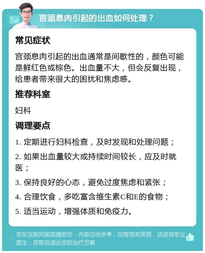 宫颈息肉引起的出血如何处理？ 常见症状 宫颈息肉引起的出血通常是间歇性的，颜色可能是鲜红色或棕色。出血量不大，但会反复出现，给患者带来很大的困扰和焦虑感。 推荐科室 妇科 调理要点 1. 定期进行妇科检查，及时发现和处理问题； 2. 如果出血量较大或持续时间较长，应及时就医； 3. 保持良好的心态，避免过度焦虑和紧张； 4. 合理饮食，多吃富含维生素C和E的食物； 5. 适当运动，增强体质和免疫力。