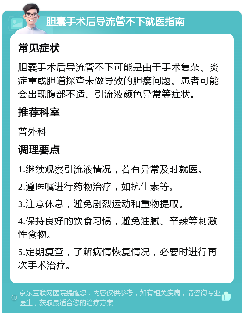 胆囊手术后导流管不下就医指南 常见症状 胆囊手术后导流管不下可能是由于手术复杂、炎症重或胆道探查未做导致的胆瘘问题。患者可能会出现腹部不适、引流液颜色异常等症状。 推荐科室 普外科 调理要点 1.继续观察引流液情况，若有异常及时就医。 2.遵医嘱进行药物治疗，如抗生素等。 3.注意休息，避免剧烈运动和重物提取。 4.保持良好的饮食习惯，避免油腻、辛辣等刺激性食物。 5.定期复查，了解病情恢复情况，必要时进行再次手术治疗。