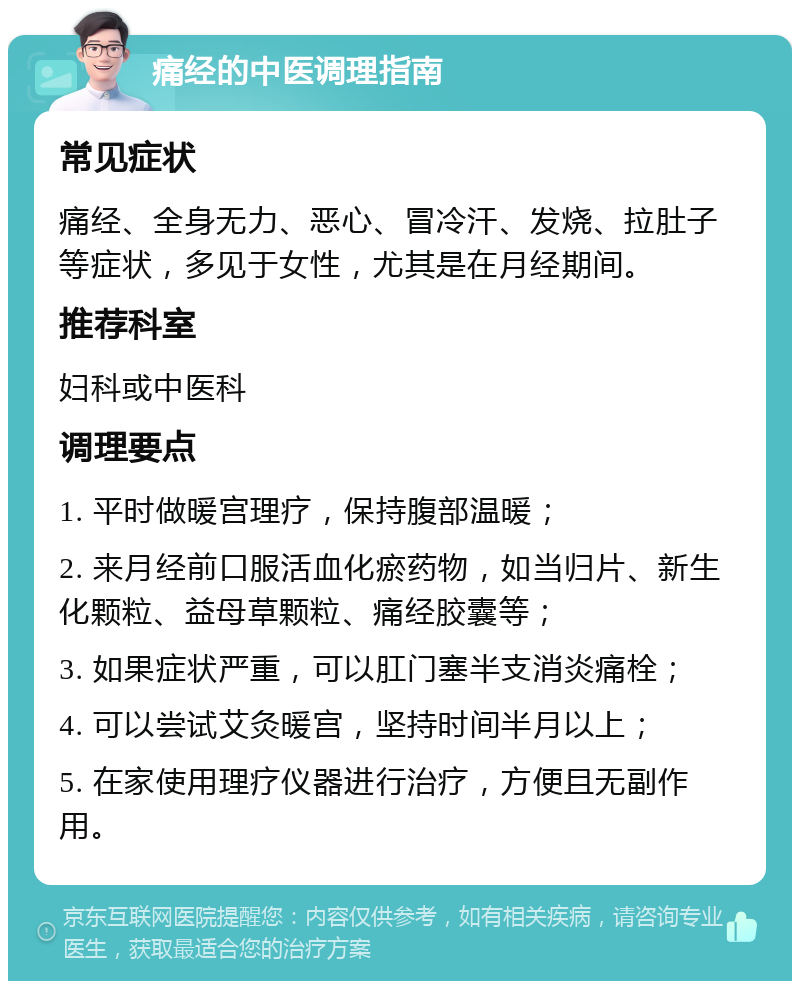 痛经的中医调理指南 常见症状 痛经、全身无力、恶心、冒冷汗、发烧、拉肚子等症状，多见于女性，尤其是在月经期间。 推荐科室 妇科或中医科 调理要点 1. 平时做暖宫理疗，保持腹部温暖； 2. 来月经前口服活血化瘀药物，如当归片、新生化颗粒、益母草颗粒、痛经胶囊等； 3. 如果症状严重，可以肛门塞半支消炎痛栓； 4. 可以尝试艾灸暖宫，坚持时间半月以上； 5. 在家使用理疗仪器进行治疗，方便且无副作用。