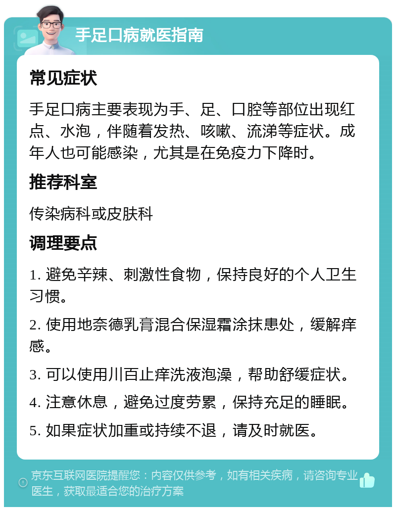 手足口病就医指南 常见症状 手足口病主要表现为手、足、口腔等部位出现红点、水泡，伴随着发热、咳嗽、流涕等症状。成年人也可能感染，尤其是在免疫力下降时。 推荐科室 传染病科或皮肤科 调理要点 1. 避免辛辣、刺激性食物，保持良好的个人卫生习惯。 2. 使用地奈德乳膏混合保湿霜涂抹患处，缓解痒感。 3. 可以使用川百止痒洗液泡澡，帮助舒缓症状。 4. 注意休息，避免过度劳累，保持充足的睡眠。 5. 如果症状加重或持续不退，请及时就医。