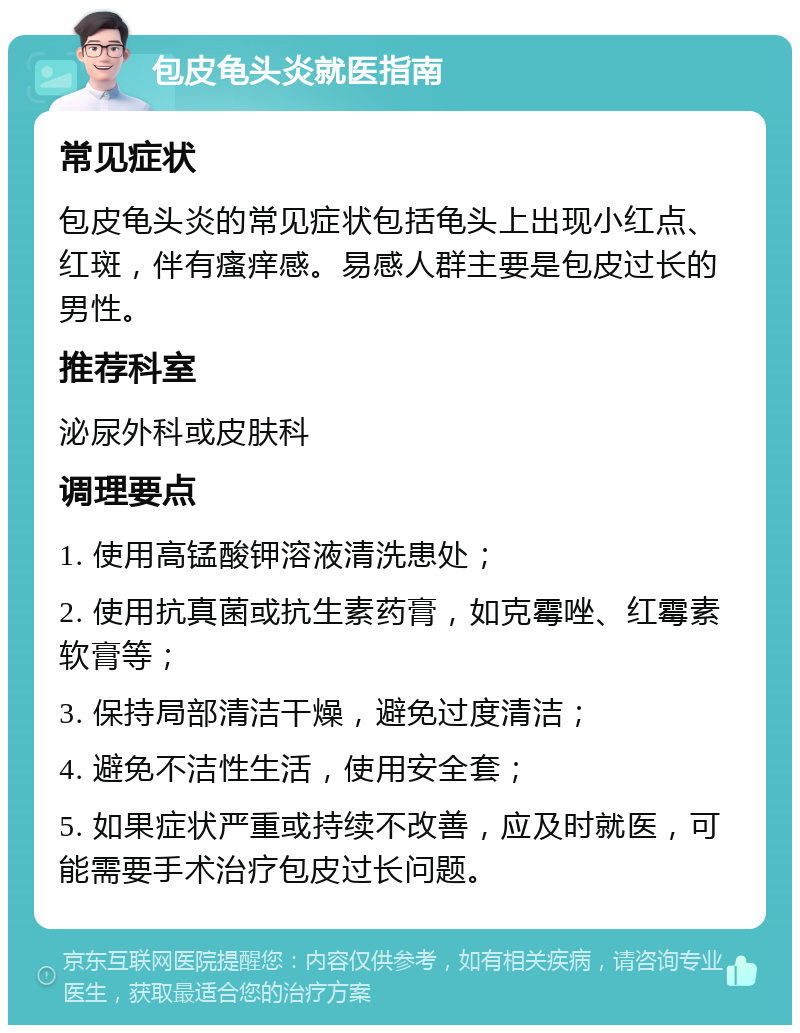 包皮龟头炎就医指南 常见症状 包皮龟头炎的常见症状包括龟头上出现小红点、红斑，伴有瘙痒感。易感人群主要是包皮过长的男性。 推荐科室 泌尿外科或皮肤科 调理要点 1. 使用高锰酸钾溶液清洗患处； 2. 使用抗真菌或抗生素药膏，如克霉唑、红霉素软膏等； 3. 保持局部清洁干燥，避免过度清洁； 4. 避免不洁性生活，使用安全套； 5. 如果症状严重或持续不改善，应及时就医，可能需要手术治疗包皮过长问题。