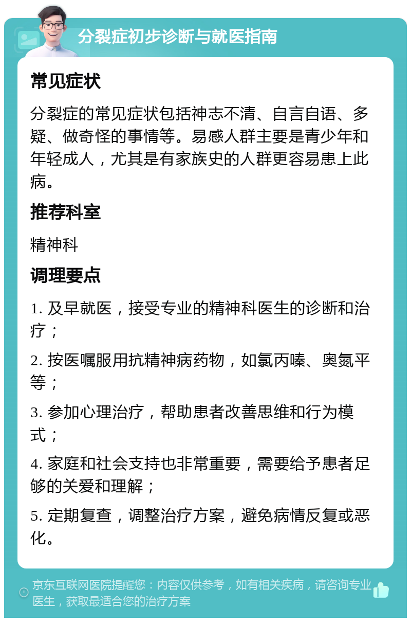 分裂症初步诊断与就医指南 常见症状 分裂症的常见症状包括神志不清、自言自语、多疑、做奇怪的事情等。易感人群主要是青少年和年轻成人，尤其是有家族史的人群更容易患上此病。 推荐科室 精神科 调理要点 1. 及早就医，接受专业的精神科医生的诊断和治疗； 2. 按医嘱服用抗精神病药物，如氯丙嗪、奥氮平等； 3. 参加心理治疗，帮助患者改善思维和行为模式； 4. 家庭和社会支持也非常重要，需要给予患者足够的关爱和理解； 5. 定期复查，调整治疗方案，避免病情反复或恶化。