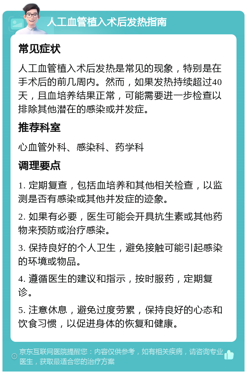 人工血管植入术后发热指南 常见症状 人工血管植入术后发热是常见的现象，特别是在手术后的前几周内。然而，如果发热持续超过40天，且血培养结果正常，可能需要进一步检查以排除其他潜在的感染或并发症。 推荐科室 心血管外科、感染科、药学科 调理要点 1. 定期复查，包括血培养和其他相关检查，以监测是否有感染或其他并发症的迹象。 2. 如果有必要，医生可能会开具抗生素或其他药物来预防或治疗感染。 3. 保持良好的个人卫生，避免接触可能引起感染的环境或物品。 4. 遵循医生的建议和指示，按时服药，定期复诊。 5. 注意休息，避免过度劳累，保持良好的心态和饮食习惯，以促进身体的恢复和健康。