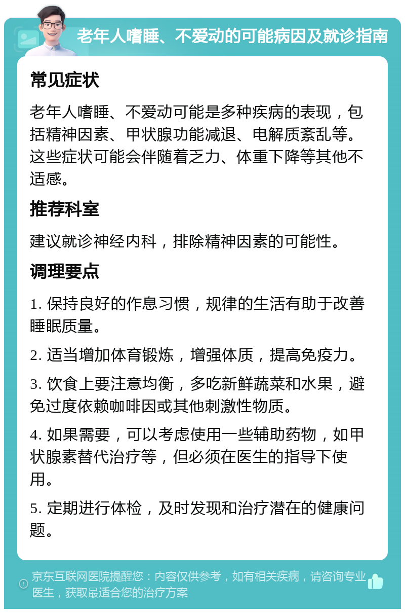 老年人嗜睡、不爱动的可能病因及就诊指南 常见症状 老年人嗜睡、不爱动可能是多种疾病的表现，包括精神因素、甲状腺功能减退、电解质紊乱等。这些症状可能会伴随着乏力、体重下降等其他不适感。 推荐科室 建议就诊神经内科，排除精神因素的可能性。 调理要点 1. 保持良好的作息习惯，规律的生活有助于改善睡眠质量。 2. 适当增加体育锻炼，增强体质，提高免疫力。 3. 饮食上要注意均衡，多吃新鲜蔬菜和水果，避免过度依赖咖啡因或其他刺激性物质。 4. 如果需要，可以考虑使用一些辅助药物，如甲状腺素替代治疗等，但必须在医生的指导下使用。 5. 定期进行体检，及时发现和治疗潜在的健康问题。