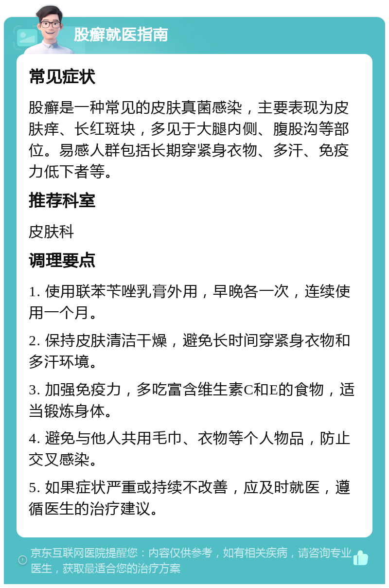 股癣就医指南 常见症状 股癣是一种常见的皮肤真菌感染，主要表现为皮肤痒、长红斑块，多见于大腿内侧、腹股沟等部位。易感人群包括长期穿紧身衣物、多汗、免疫力低下者等。 推荐科室 皮肤科 调理要点 1. 使用联苯苄唑乳膏外用，早晚各一次，连续使用一个月。 2. 保持皮肤清洁干燥，避免长时间穿紧身衣物和多汗环境。 3. 加强免疫力，多吃富含维生素C和E的食物，适当锻炼身体。 4. 避免与他人共用毛巾、衣物等个人物品，防止交叉感染。 5. 如果症状严重或持续不改善，应及时就医，遵循医生的治疗建议。