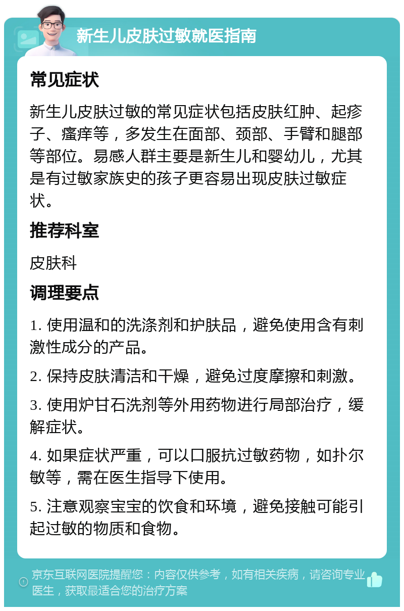 新生儿皮肤过敏就医指南 常见症状 新生儿皮肤过敏的常见症状包括皮肤红肿、起疹子、瘙痒等，多发生在面部、颈部、手臂和腿部等部位。易感人群主要是新生儿和婴幼儿，尤其是有过敏家族史的孩子更容易出现皮肤过敏症状。 推荐科室 皮肤科 调理要点 1. 使用温和的洗涤剂和护肤品，避免使用含有刺激性成分的产品。 2. 保持皮肤清洁和干燥，避免过度摩擦和刺激。 3. 使用炉甘石洗剂等外用药物进行局部治疗，缓解症状。 4. 如果症状严重，可以口服抗过敏药物，如扑尔敏等，需在医生指导下使用。 5. 注意观察宝宝的饮食和环境，避免接触可能引起过敏的物质和食物。