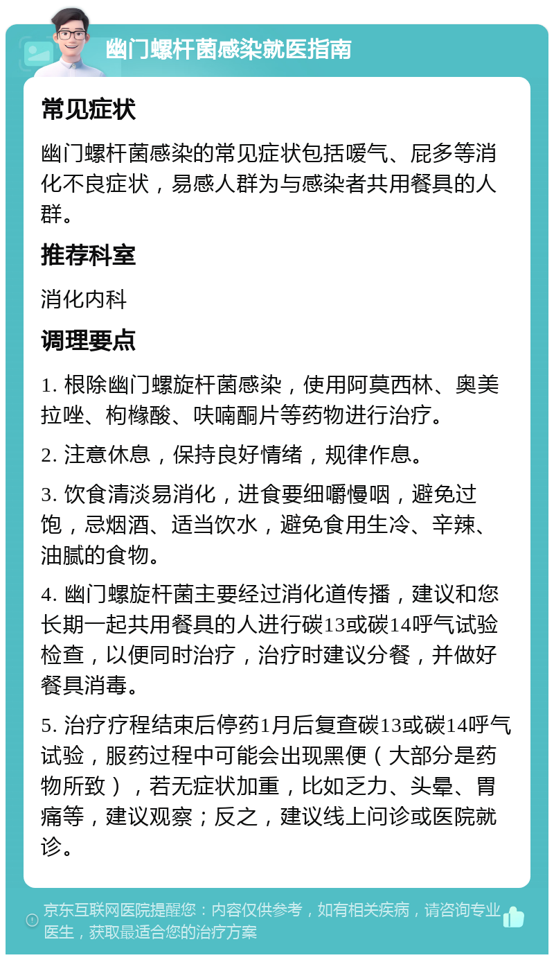 幽门螺杆菌感染就医指南 常见症状 幽门螺杆菌感染的常见症状包括嗳气、屁多等消化不良症状，易感人群为与感染者共用餐具的人群。 推荐科室 消化内科 调理要点 1. 根除幽门螺旋杆菌感染，使用阿莫西林、奥美拉唑、枸橼酸、呋喃酮片等药物进行治疗。 2. 注意休息，保持良好情绪，规律作息。 3. 饮食清淡易消化，进食要细嚼慢咽，避免过饱，忌烟酒、适当饮水，避免食用生冷、辛辣、油腻的食物。 4. 幽门螺旋杆菌主要经过消化道传播，建议和您长期一起共用餐具的人进行碳13或碳14呼气试验检查，以便同时治疗，治疗时建议分餐，并做好餐具消毒。 5. 治疗疗程结束后停药1月后复查碳13或碳14呼气试验，服药过程中可能会出现黑便（大部分是药物所致），若无症状加重，比如乏力、头晕、胃痛等，建议观察；反之，建议线上问诊或医院就诊。