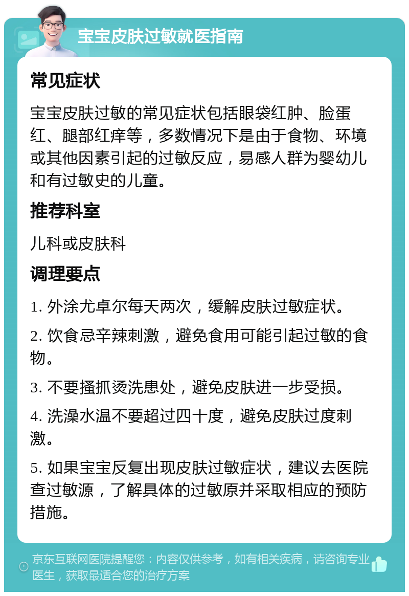 宝宝皮肤过敏就医指南 常见症状 宝宝皮肤过敏的常见症状包括眼袋红肿、脸蛋红、腿部红痒等，多数情况下是由于食物、环境或其他因素引起的过敏反应，易感人群为婴幼儿和有过敏史的儿童。 推荐科室 儿科或皮肤科 调理要点 1. 外涂尤卓尔每天两次，缓解皮肤过敏症状。 2. 饮食忌辛辣刺激，避免食用可能引起过敏的食物。 3. 不要搔抓烫洗患处，避免皮肤进一步受损。 4. 洗澡水温不要超过四十度，避免皮肤过度刺激。 5. 如果宝宝反复出现皮肤过敏症状，建议去医院查过敏源，了解具体的过敏原并采取相应的预防措施。