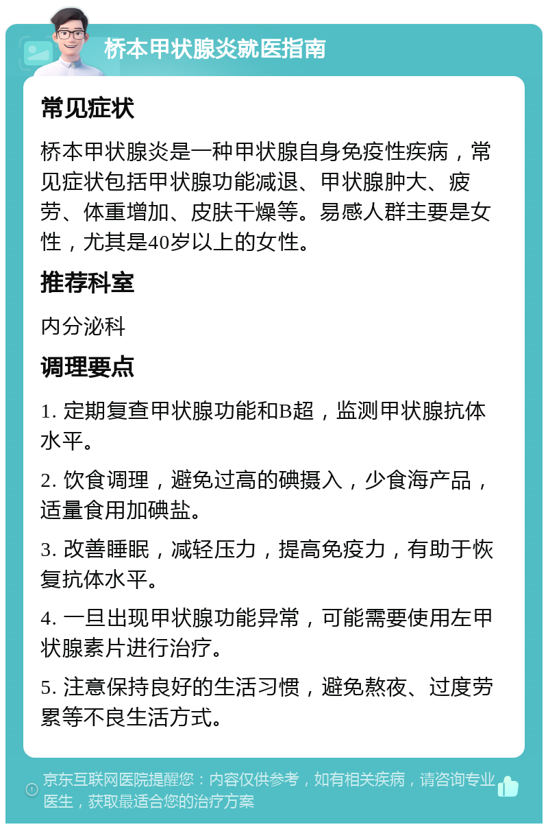 桥本甲状腺炎就医指南 常见症状 桥本甲状腺炎是一种甲状腺自身免疫性疾病，常见症状包括甲状腺功能减退、甲状腺肿大、疲劳、体重增加、皮肤干燥等。易感人群主要是女性，尤其是40岁以上的女性。 推荐科室 内分泌科 调理要点 1. 定期复查甲状腺功能和B超，监测甲状腺抗体水平。 2. 饮食调理，避免过高的碘摄入，少食海产品，适量食用加碘盐。 3. 改善睡眠，减轻压力，提高免疫力，有助于恢复抗体水平。 4. 一旦出现甲状腺功能异常，可能需要使用左甲状腺素片进行治疗。 5. 注意保持良好的生活习惯，避免熬夜、过度劳累等不良生活方式。