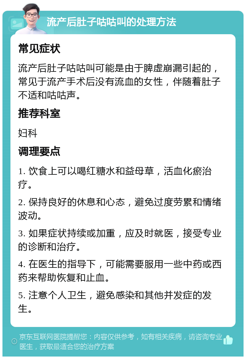 流产后肚子咕咕叫的处理方法 常见症状 流产后肚子咕咕叫可能是由于脾虚崩漏引起的，常见于流产手术后没有流血的女性，伴随着肚子不适和咕咕声。 推荐科室 妇科 调理要点 1. 饮食上可以喝红糖水和益母草，活血化瘀治疗。 2. 保持良好的休息和心态，避免过度劳累和情绪波动。 3. 如果症状持续或加重，应及时就医，接受专业的诊断和治疗。 4. 在医生的指导下，可能需要服用一些中药或西药来帮助恢复和止血。 5. 注意个人卫生，避免感染和其他并发症的发生。