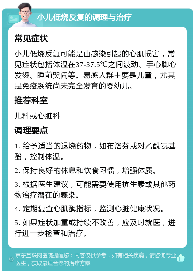 小儿低烧反复的调理与治疗 常见症状 小儿低烧反复可能是由感染引起的心肌损害，常见症状包括体温在37-37.5℃之间波动、手心脚心发烫、睡前哭闹等。易感人群主要是儿童，尤其是免疫系统尚未完全发育的婴幼儿。 推荐科室 儿科或心脏科 调理要点 1. 给予适当的退烧药物，如布洛芬或对乙酰氨基酚，控制体温。 2. 保持良好的休息和饮食习惯，增强体质。 3. 根据医生建议，可能需要使用抗生素或其他药物治疗潜在的感染。 4. 定期复查心肌酶指标，监测心脏健康状况。 5. 如果症状加重或持续不改善，应及时就医，进行进一步检查和治疗。