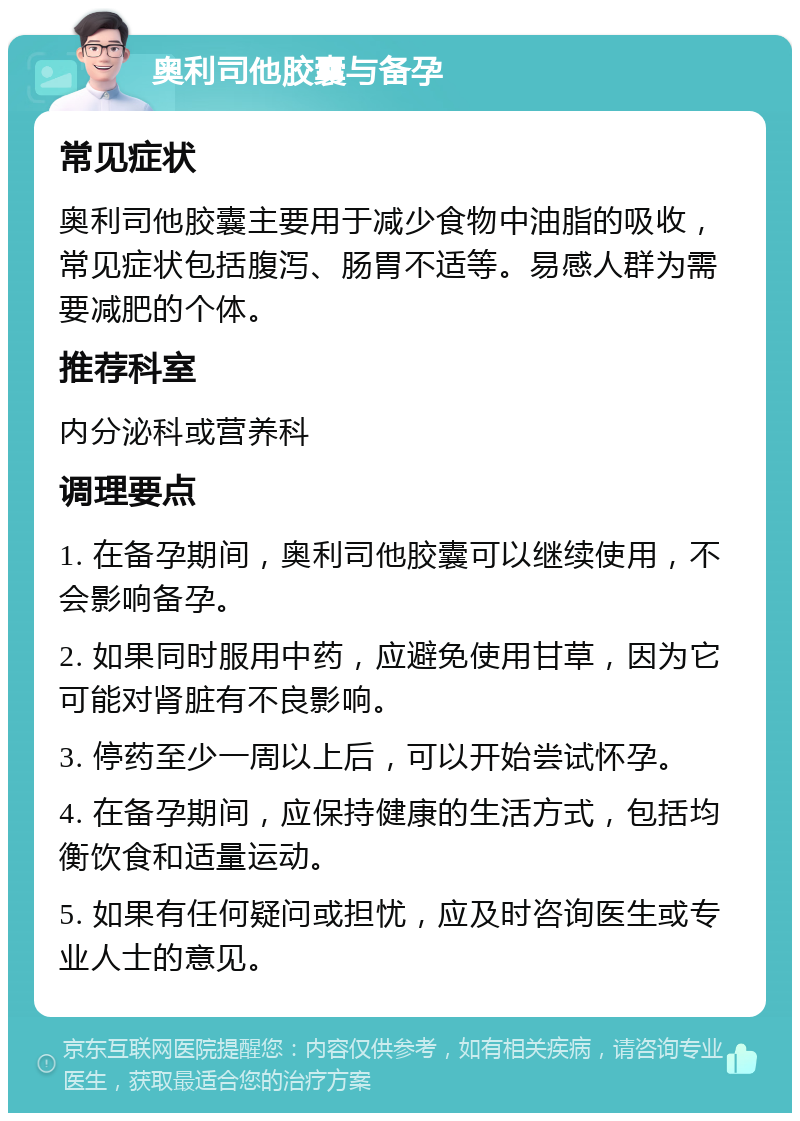 奥利司他胶囊与备孕 常见症状 奥利司他胶囊主要用于减少食物中油脂的吸收，常见症状包括腹泻、肠胃不适等。易感人群为需要减肥的个体。 推荐科室 内分泌科或营养科 调理要点 1. 在备孕期间，奥利司他胶囊可以继续使用，不会影响备孕。 2. 如果同时服用中药，应避免使用甘草，因为它可能对肾脏有不良影响。 3. 停药至少一周以上后，可以开始尝试怀孕。 4. 在备孕期间，应保持健康的生活方式，包括均衡饮食和适量运动。 5. 如果有任何疑问或担忧，应及时咨询医生或专业人士的意见。