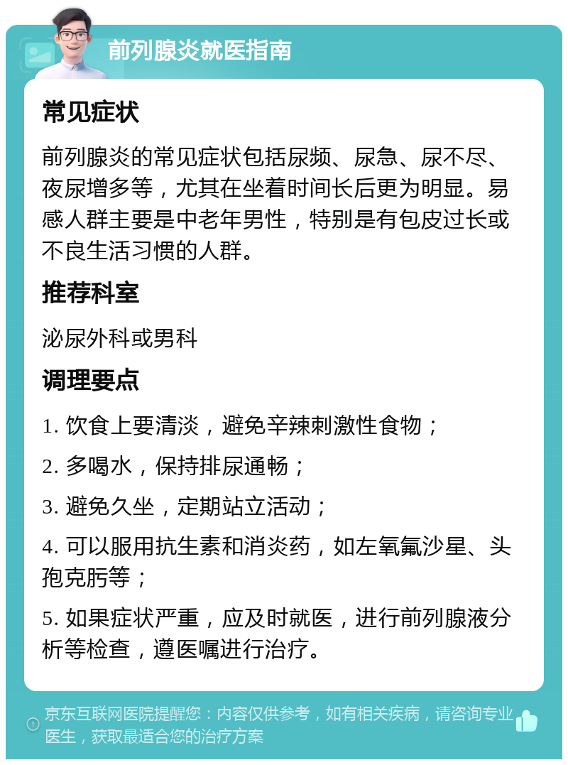 前列腺炎就医指南 常见症状 前列腺炎的常见症状包括尿频、尿急、尿不尽、夜尿增多等，尤其在坐着时间长后更为明显。易感人群主要是中老年男性，特别是有包皮过长或不良生活习惯的人群。 推荐科室 泌尿外科或男科 调理要点 1. 饮食上要清淡，避免辛辣刺激性食物； 2. 多喝水，保持排尿通畅； 3. 避免久坐，定期站立活动； 4. 可以服用抗生素和消炎药，如左氧氟沙星、头孢克肟等； 5. 如果症状严重，应及时就医，进行前列腺液分析等检查，遵医嘱进行治疗。