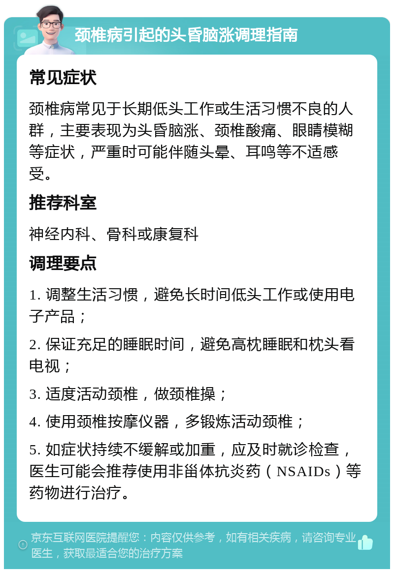 颈椎病引起的头昏脑涨调理指南 常见症状 颈椎病常见于长期低头工作或生活习惯不良的人群，主要表现为头昏脑涨、颈椎酸痛、眼睛模糊等症状，严重时可能伴随头晕、耳鸣等不适感受。 推荐科室 神经内科、骨科或康复科 调理要点 1. 调整生活习惯，避免长时间低头工作或使用电子产品； 2. 保证充足的睡眠时间，避免高枕睡眠和枕头看电视； 3. 适度活动颈椎，做颈椎操； 4. 使用颈椎按摩仪器，多锻炼活动颈椎； 5. 如症状持续不缓解或加重，应及时就诊检查，医生可能会推荐使用非甾体抗炎药（NSAIDs）等药物进行治疗。