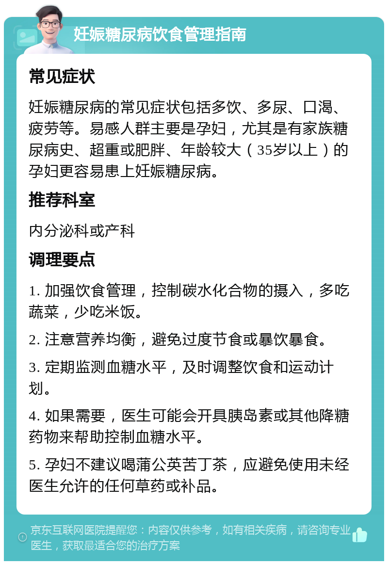 妊娠糖尿病饮食管理指南 常见症状 妊娠糖尿病的常见症状包括多饮、多尿、口渴、疲劳等。易感人群主要是孕妇，尤其是有家族糖尿病史、超重或肥胖、年龄较大（35岁以上）的孕妇更容易患上妊娠糖尿病。 推荐科室 内分泌科或产科 调理要点 1. 加强饮食管理，控制碳水化合物的摄入，多吃蔬菜，少吃米饭。 2. 注意营养均衡，避免过度节食或暴饮暴食。 3. 定期监测血糖水平，及时调整饮食和运动计划。 4. 如果需要，医生可能会开具胰岛素或其他降糖药物来帮助控制血糖水平。 5. 孕妇不建议喝蒲公英苦丁茶，应避免使用未经医生允许的任何草药或补品。