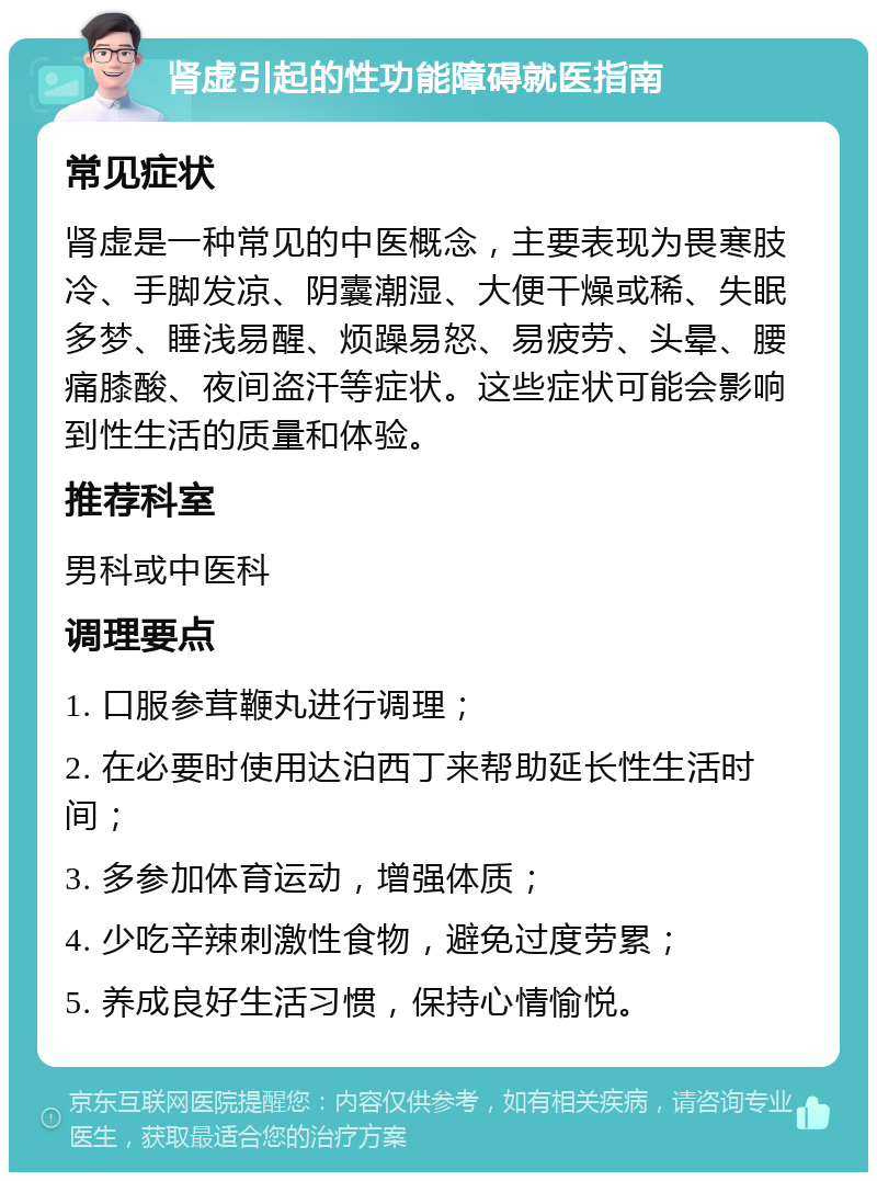 肾虚引起的性功能障碍就医指南 常见症状 肾虚是一种常见的中医概念，主要表现为畏寒肢冷、手脚发凉、阴囊潮湿、大便干燥或稀、失眠多梦、睡浅易醒、烦躁易怒、易疲劳、头晕、腰痛膝酸、夜间盗汗等症状。这些症状可能会影响到性生活的质量和体验。 推荐科室 男科或中医科 调理要点 1. 口服参茸鞭丸进行调理； 2. 在必要时使用达泊西丁来帮助延长性生活时间； 3. 多参加体育运动，增强体质； 4. 少吃辛辣刺激性食物，避免过度劳累； 5. 养成良好生活习惯，保持心情愉悦。