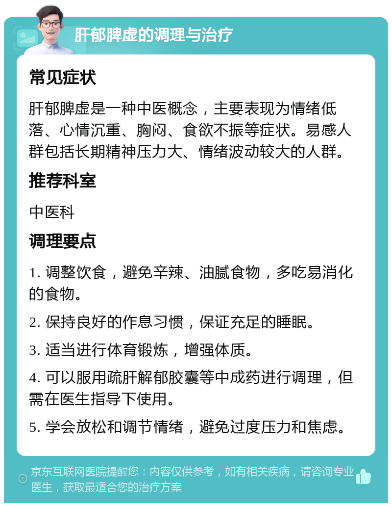 肝郁脾虚的调理与治疗 常见症状 肝郁脾虚是一种中医概念，主要表现为情绪低落、心情沉重、胸闷、食欲不振等症状。易感人群包括长期精神压力大、情绪波动较大的人群。 推荐科室 中医科 调理要点 1. 调整饮食，避免辛辣、油腻食物，多吃易消化的食物。 2. 保持良好的作息习惯，保证充足的睡眠。 3. 适当进行体育锻炼，增强体质。 4. 可以服用疏肝解郁胶囊等中成药进行调理，但需在医生指导下使用。 5. 学会放松和调节情绪，避免过度压力和焦虑。