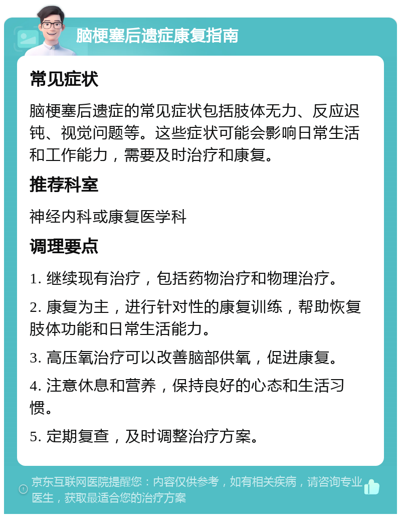 脑梗塞后遗症康复指南 常见症状 脑梗塞后遗症的常见症状包括肢体无力、反应迟钝、视觉问题等。这些症状可能会影响日常生活和工作能力，需要及时治疗和康复。 推荐科室 神经内科或康复医学科 调理要点 1. 继续现有治疗，包括药物治疗和物理治疗。 2. 康复为主，进行针对性的康复训练，帮助恢复肢体功能和日常生活能力。 3. 高压氧治疗可以改善脑部供氧，促进康复。 4. 注意休息和营养，保持良好的心态和生活习惯。 5. 定期复查，及时调整治疗方案。