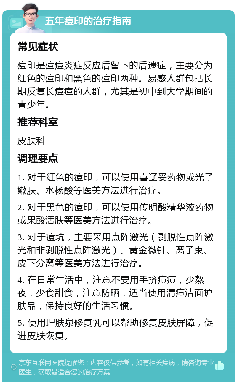 五年痘印的治疗指南 常见症状 痘印是痘痘炎症反应后留下的后遗症，主要分为红色的痘印和黑色的痘印两种。易感人群包括长期反复长痘痘的人群，尤其是初中到大学期间的青少年。 推荐科室 皮肤科 调理要点 1. 对于红色的痘印，可以使用喜辽妥药物或光子嫩肤、水杨酸等医美方法进行治疗。 2. 对于黑色的痘印，可以使用传明酸精华液药物或果酸活肤等医美方法进行治疗。 3. 对于痘坑，主要采用点阵激光（剥脱性点阵激光和非剥脱性点阵激光）、黄金微针、离子束、皮下分离等医美方法进行治疗。 4. 在日常生活中，注意不要用手挤痘痘，少熬夜，少食甜食，注意防晒，适当使用清痘洁面护肤品，保持良好的生活习惯。 5. 使用理肤泉修复乳可以帮助修复皮肤屏障，促进皮肤恢复。