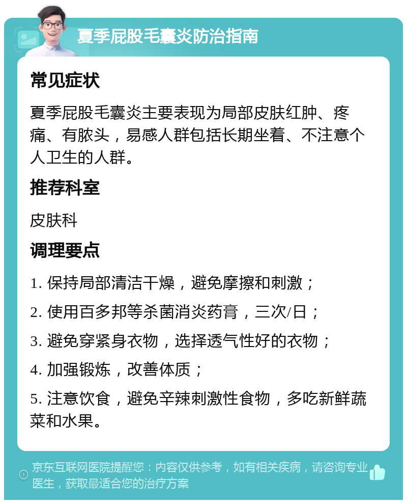 夏季屁股毛囊炎防治指南 常见症状 夏季屁股毛囊炎主要表现为局部皮肤红肿、疼痛、有脓头，易感人群包括长期坐着、不注意个人卫生的人群。 推荐科室 皮肤科 调理要点 1. 保持局部清洁干燥，避免摩擦和刺激； 2. 使用百多邦等杀菌消炎药膏，三次/日； 3. 避免穿紧身衣物，选择透气性好的衣物； 4. 加强锻炼，改善体质； 5. 注意饮食，避免辛辣刺激性食物，多吃新鲜蔬菜和水果。