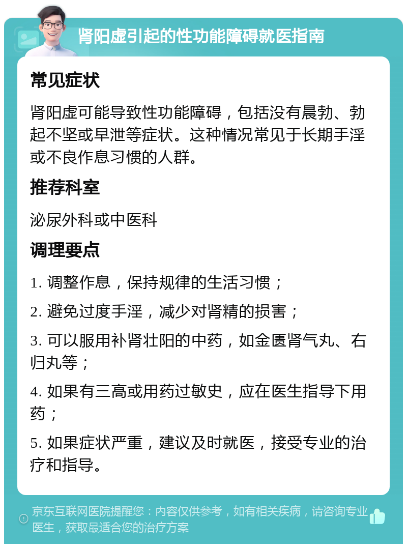 肾阳虚引起的性功能障碍就医指南 常见症状 肾阳虚可能导致性功能障碍，包括没有晨勃、勃起不坚或早泄等症状。这种情况常见于长期手淫或不良作息习惯的人群。 推荐科室 泌尿外科或中医科 调理要点 1. 调整作息，保持规律的生活习惯； 2. 避免过度手淫，减少对肾精的损害； 3. 可以服用补肾壮阳的中药，如金匮肾气丸、右归丸等； 4. 如果有三高或用药过敏史，应在医生指导下用药； 5. 如果症状严重，建议及时就医，接受专业的治疗和指导。