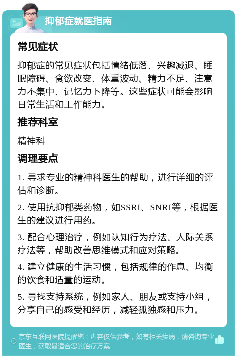 抑郁症就医指南 常见症状 抑郁症的常见症状包括情绪低落、兴趣减退、睡眠障碍、食欲改变、体重波动、精力不足、注意力不集中、记忆力下降等。这些症状可能会影响日常生活和工作能力。 推荐科室 精神科 调理要点 1. 寻求专业的精神科医生的帮助，进行详细的评估和诊断。 2. 使用抗抑郁类药物，如SSRI、SNRI等，根据医生的建议进行用药。 3. 配合心理治疗，例如认知行为疗法、人际关系疗法等，帮助改善思维模式和应对策略。 4. 建立健康的生活习惯，包括规律的作息、均衡的饮食和适量的运动。 5. 寻找支持系统，例如家人、朋友或支持小组，分享自己的感受和经历，减轻孤独感和压力。