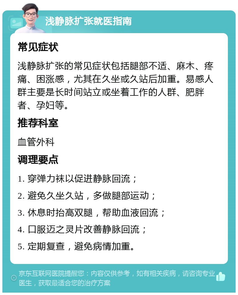 浅静脉扩张就医指南 常见症状 浅静脉扩张的常见症状包括腿部不适、麻木、疼痛、困涨感，尤其在久坐或久站后加重。易感人群主要是长时间站立或坐着工作的人群、肥胖者、孕妇等。 推荐科室 血管外科 调理要点 1. 穿弹力袜以促进静脉回流； 2. 避免久坐久站，多做腿部运动； 3. 休息时抬高双腿，帮助血液回流； 4. 口服迈之灵片改善静脉回流； 5. 定期复查，避免病情加重。