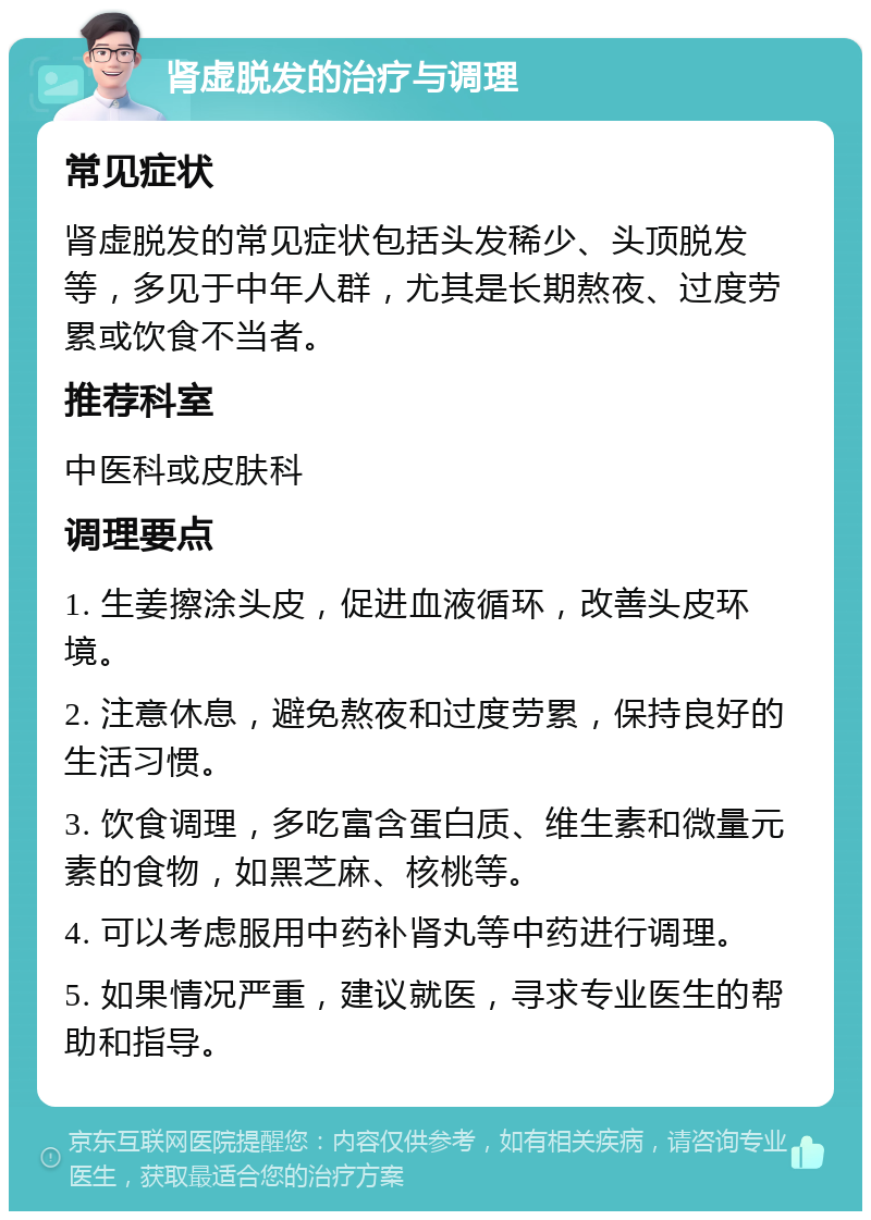 肾虚脱发的治疗与调理 常见症状 肾虚脱发的常见症状包括头发稀少、头顶脱发等，多见于中年人群，尤其是长期熬夜、过度劳累或饮食不当者。 推荐科室 中医科或皮肤科 调理要点 1. 生姜擦涂头皮，促进血液循环，改善头皮环境。 2. 注意休息，避免熬夜和过度劳累，保持良好的生活习惯。 3. 饮食调理，多吃富含蛋白质、维生素和微量元素的食物，如黑芝麻、核桃等。 4. 可以考虑服用中药补肾丸等中药进行调理。 5. 如果情况严重，建议就医，寻求专业医生的帮助和指导。