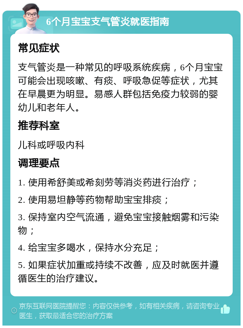 6个月宝宝支气管炎就医指南 常见症状 支气管炎是一种常见的呼吸系统疾病，6个月宝宝可能会出现咳嗽、有痰、呼吸急促等症状，尤其在早晨更为明显。易感人群包括免疫力较弱的婴幼儿和老年人。 推荐科室 儿科或呼吸内科 调理要点 1. 使用希舒美或希刻劳等消炎药进行治疗； 2. 使用易坦静等药物帮助宝宝排痰； 3. 保持室内空气流通，避免宝宝接触烟雾和污染物； 4. 给宝宝多喝水，保持水分充足； 5. 如果症状加重或持续不改善，应及时就医并遵循医生的治疗建议。