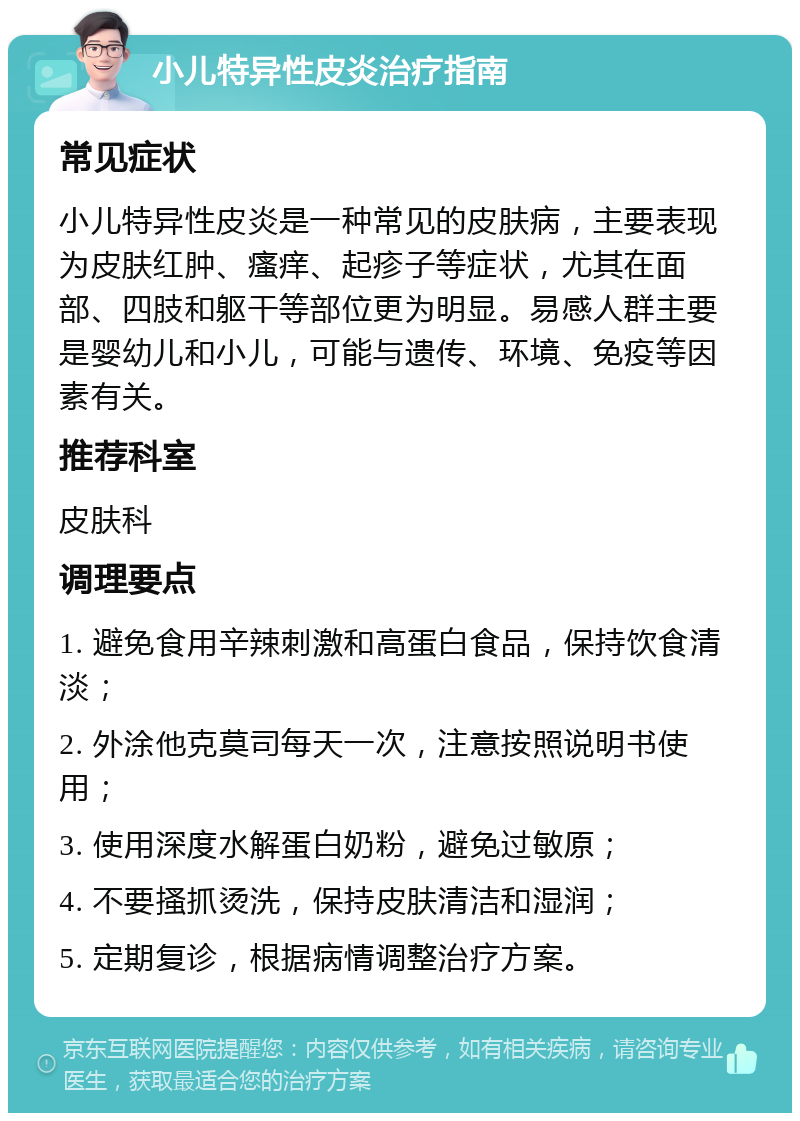 小儿特异性皮炎治疗指南 常见症状 小儿特异性皮炎是一种常见的皮肤病，主要表现为皮肤红肿、瘙痒、起疹子等症状，尤其在面部、四肢和躯干等部位更为明显。易感人群主要是婴幼儿和小儿，可能与遗传、环境、免疫等因素有关。 推荐科室 皮肤科 调理要点 1. 避免食用辛辣刺激和高蛋白食品，保持饮食清淡； 2. 外涂他克莫司每天一次，注意按照说明书使用； 3. 使用深度水解蛋白奶粉，避免过敏原； 4. 不要搔抓烫洗，保持皮肤清洁和湿润； 5. 定期复诊，根据病情调整治疗方案。