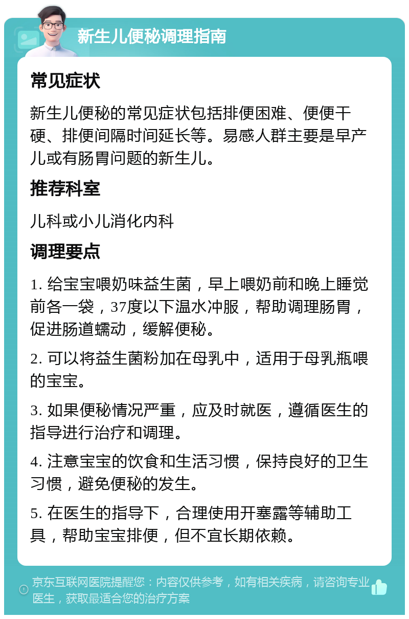 新生儿便秘调理指南 常见症状 新生儿便秘的常见症状包括排便困难、便便干硬、排便间隔时间延长等。易感人群主要是早产儿或有肠胃问题的新生儿。 推荐科室 儿科或小儿消化内科 调理要点 1. 给宝宝喂奶味益生菌，早上喂奶前和晚上睡觉前各一袋，37度以下温水冲服，帮助调理肠胃，促进肠道蠕动，缓解便秘。 2. 可以将益生菌粉加在母乳中，适用于母乳瓶喂的宝宝。 3. 如果便秘情况严重，应及时就医，遵循医生的指导进行治疗和调理。 4. 注意宝宝的饮食和生活习惯，保持良好的卫生习惯，避免便秘的发生。 5. 在医生的指导下，合理使用开塞露等辅助工具，帮助宝宝排便，但不宜长期依赖。