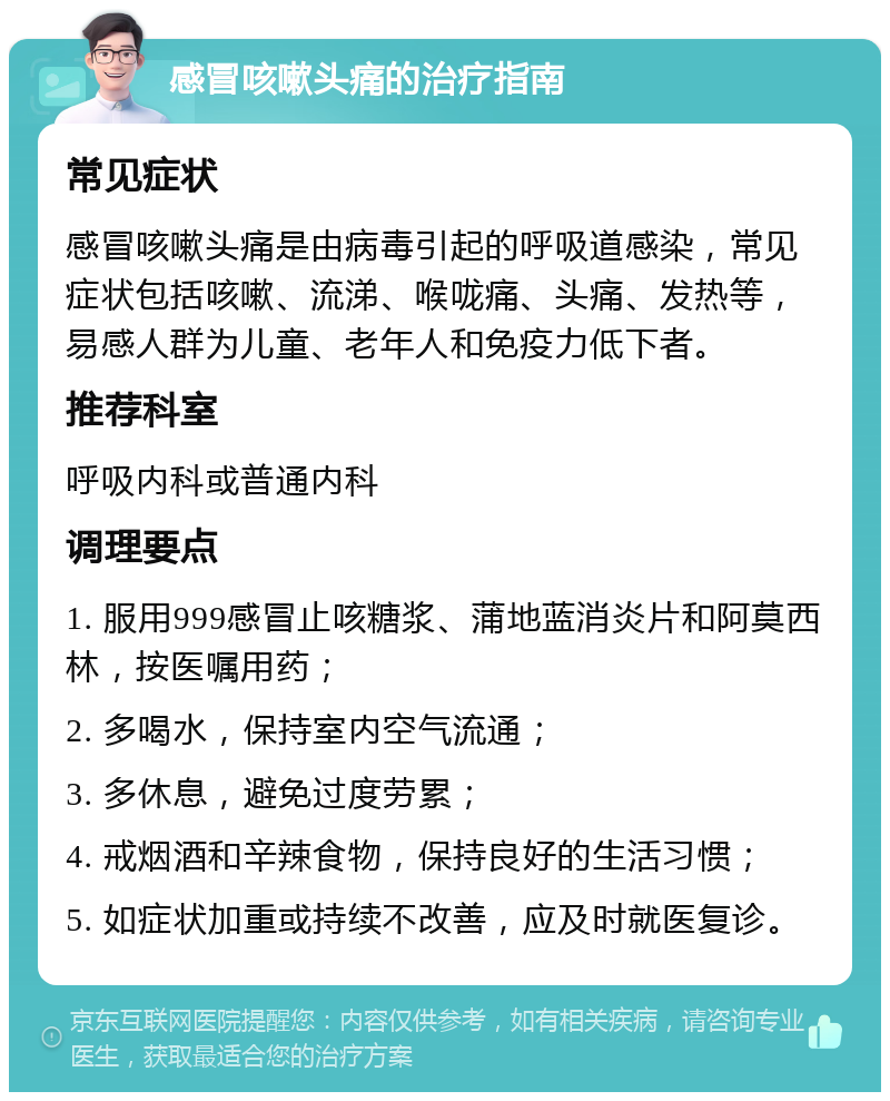 感冒咳嗽头痛的治疗指南 常见症状 感冒咳嗽头痛是由病毒引起的呼吸道感染，常见症状包括咳嗽、流涕、喉咙痛、头痛、发热等，易感人群为儿童、老年人和免疫力低下者。 推荐科室 呼吸内科或普通内科 调理要点 1. 服用999感冒止咳糖浆、蒲地蓝消炎片和阿莫西林，按医嘱用药； 2. 多喝水，保持室内空气流通； 3. 多休息，避免过度劳累； 4. 戒烟酒和辛辣食物，保持良好的生活习惯； 5. 如症状加重或持续不改善，应及时就医复诊。