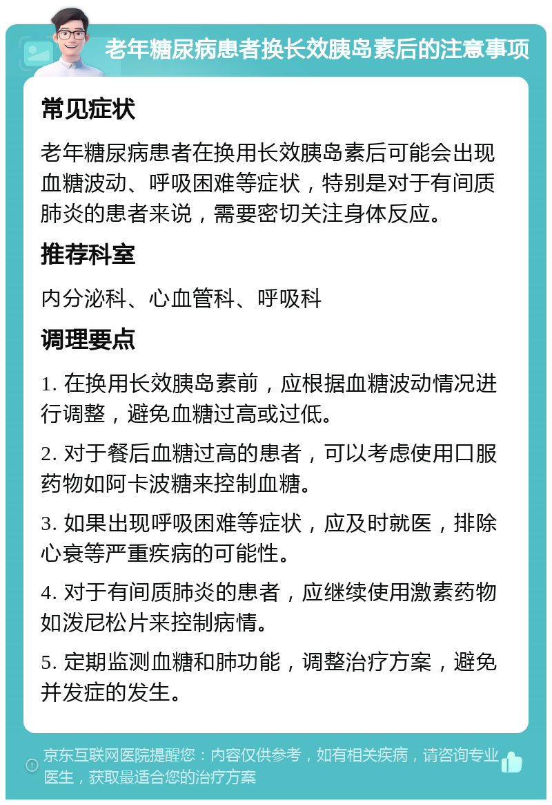 老年糖尿病患者换长效胰岛素后的注意事项 常见症状 老年糖尿病患者在换用长效胰岛素后可能会出现血糖波动、呼吸困难等症状，特别是对于有间质肺炎的患者来说，需要密切关注身体反应。 推荐科室 内分泌科、心血管科、呼吸科 调理要点 1. 在换用长效胰岛素前，应根据血糖波动情况进行调整，避免血糖过高或过低。 2. 对于餐后血糖过高的患者，可以考虑使用口服药物如阿卡波糖来控制血糖。 3. 如果出现呼吸困难等症状，应及时就医，排除心衰等严重疾病的可能性。 4. 对于有间质肺炎的患者，应继续使用激素药物如泼尼松片来控制病情。 5. 定期监测血糖和肺功能，调整治疗方案，避免并发症的发生。