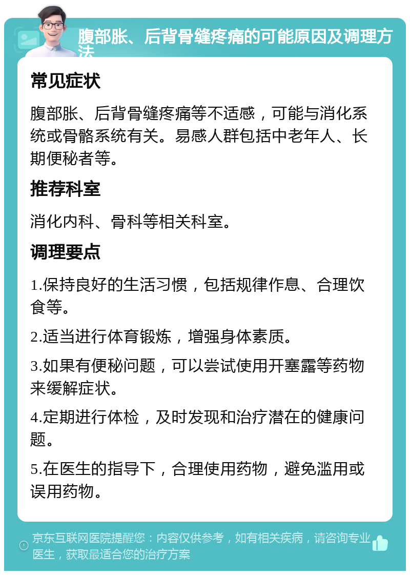 腹部胀、后背骨缝疼痛的可能原因及调理方法 常见症状 腹部胀、后背骨缝疼痛等不适感，可能与消化系统或骨骼系统有关。易感人群包括中老年人、长期便秘者等。 推荐科室 消化内科、骨科等相关科室。 调理要点 1.保持良好的生活习惯，包括规律作息、合理饮食等。 2.适当进行体育锻炼，增强身体素质。 3.如果有便秘问题，可以尝试使用开塞露等药物来缓解症状。 4.定期进行体检，及时发现和治疗潜在的健康问题。 5.在医生的指导下，合理使用药物，避免滥用或误用药物。