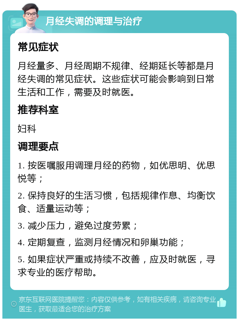 月经失调的调理与治疗 常见症状 月经量多、月经周期不规律、经期延长等都是月经失调的常见症状。这些症状可能会影响到日常生活和工作，需要及时就医。 推荐科室 妇科 调理要点 1. 按医嘱服用调理月经的药物，如优思明、优思悦等； 2. 保持良好的生活习惯，包括规律作息、均衡饮食、适量运动等； 3. 减少压力，避免过度劳累； 4. 定期复查，监测月经情况和卵巢功能； 5. 如果症状严重或持续不改善，应及时就医，寻求专业的医疗帮助。